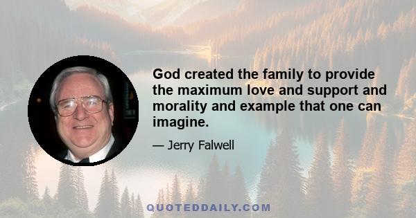 God created the family to provide the maximum love and support and morality and example that one can imagine.