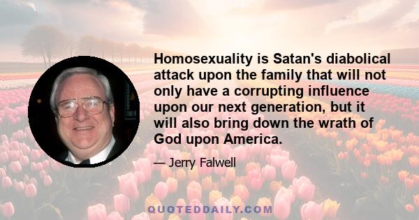 Homosexuality is Satan's diabolical attack upon the family that will not only have a corrupting influence upon our next generation, but it will also bring down the wrath of God upon America.