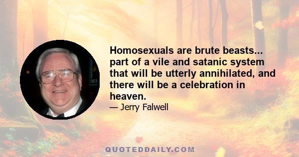 Homosexuals are brute beasts... part of a vile and satanic system that will be utterly annihilated, and there will be a celebration in heaven.