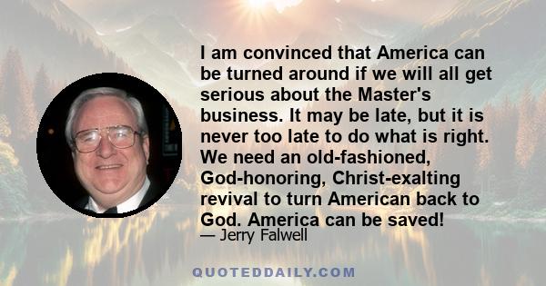 I am convinced that America can be turned around if we will all get serious about the Master's business. It may be late, but it is never too late to do what is right. We need an old-fashioned, God-honoring,