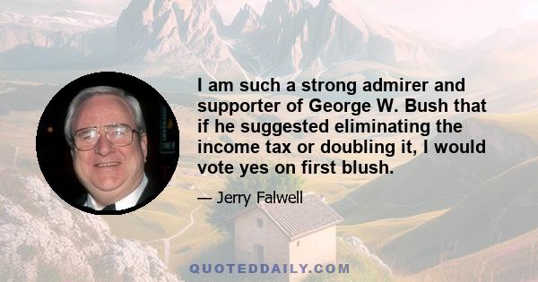 I am such a strong admirer and supporter of George W. Bush that if he suggested eliminating the income tax or doubling it, I would vote yes on first blush.