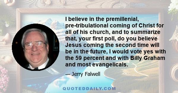 I believe in the premillenial, pre-tribulational coming of Christ for all of his church, and to summarize that, your first poll, do you believe Jesus coming the second time will be in the future, I would vote yes with