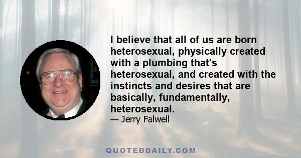 I believe that all of us are born heterosexual, physically created with a plumbing that's heterosexual, and created with the instincts and desires that are basically, fundamentally, heterosexual.