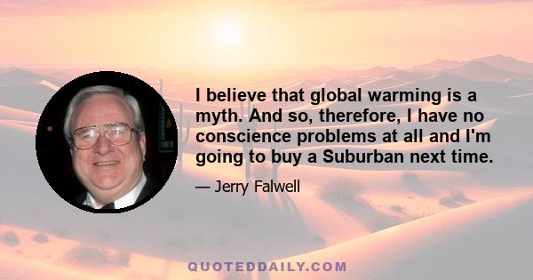 I believe that global warming is a myth. And so, therefore, I have no conscience problems at all and I'm going to buy a Suburban next time.