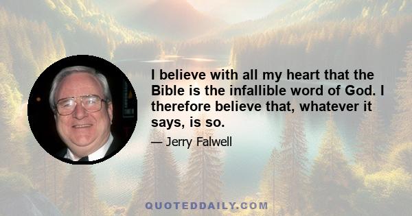 I believe with all my heart that the Bible is the infallible word of God. I therefore believe that, whatever it says, is so.