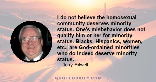 I do not believe the homosexual community deserves minority status. One's misbehavior does not qualify him or her for minority status. Blacks, Hispanics, women, etc., are God-ordained minorities who do indeed deserve