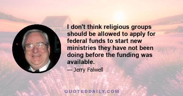 I don't think religious groups should be allowed to apply for federal funds to start new ministries they have not been doing before the funding was available.