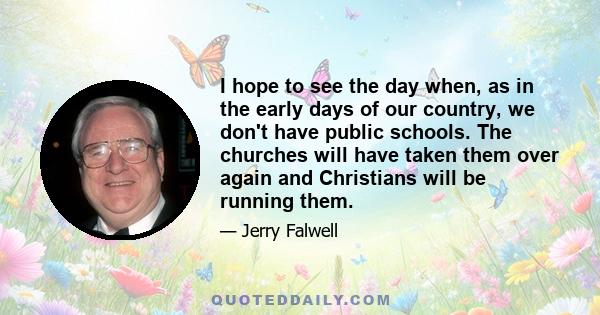 I hope to see the day when, as in the early days of our country, we don't have public schools. The churches will have taken them over again and Christians will be running them.