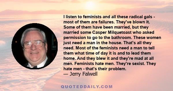 I listen to feminists and all these radical gals - most of them are failures. They've blown it. Some of them have been married, but they married some Casper Milquetoast who asked permission to go to the bathroom. These