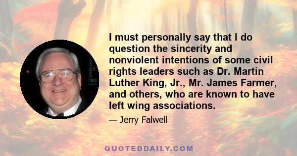 I must personally say that I do question the sincerity and nonviolent intentions of some civil rights leaders such as Dr. Martin Luther King, Jr., Mr. James Farmer, and others, who are known to have left wing