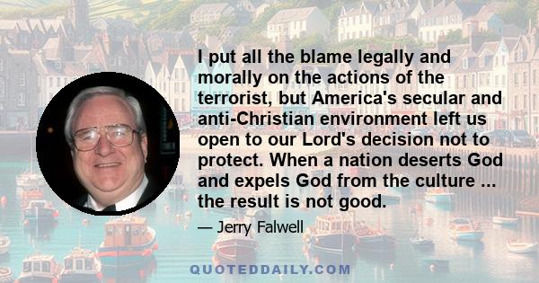 I put all the blame legally and morally on the actions of the terrorist, but America's secular and anti-Christian environment left us open to our Lord's decision not to protect. When a nation deserts God and expels God