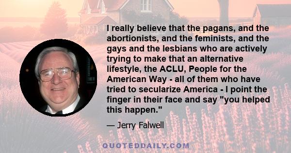 I really believe that the pagans, and the abortionists, and the feminists, and the gays and the lesbians who are actively trying to make that an alternative lifestyle, the ACLU, People for the American Way - all of them 