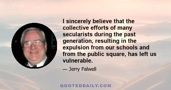 I sincerely believe that the collective efforts of many secularists during the past generation, resulting in the expulsion from our schools and from the public square, has left us vulnerable.