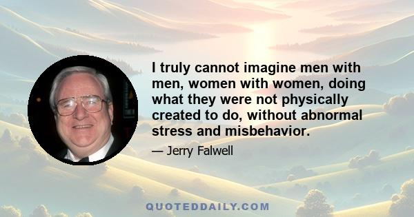 I truly cannot imagine men with men, women with women, doing what they were not physically created to do, without abnormal stress and misbehavior.