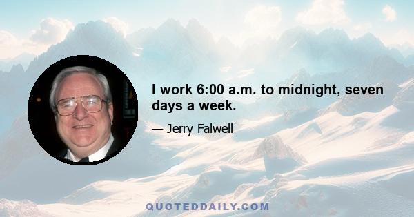 I work 6:00 a.m. to midnight, seven days a week.