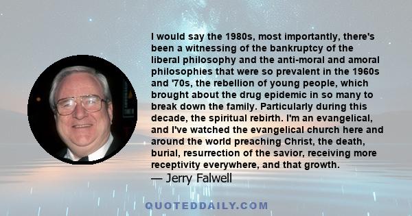 I would say the 1980s, most importantly, there's been a witnessing of the bankruptcy of the liberal philosophy and the anti-moral and amoral philosophies that were so prevalent in the 1960s and '70s, the rebellion of