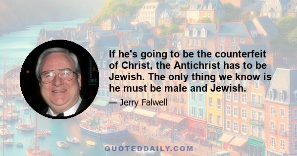 If he's going to be the counterfeit of Christ, the Antichrist has to be Jewish. The only thing we know is he must be male and Jewish.