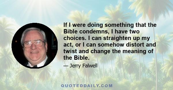 If I were doing something that the Bible condemns, I have two choices. I can straighten up my act, or I can somehow distort and twist and change the meaning of the Bible.