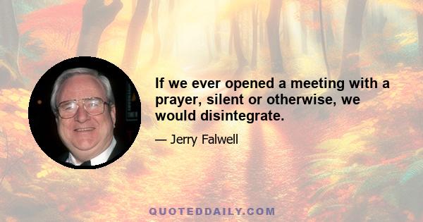 If we ever opened a meeting with a prayer, silent or otherwise, we would disintegrate.