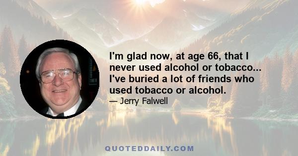 I'm glad now, at age 66, that I never used alcohol or tobacco... I've buried a lot of friends who used tobacco or alcohol.