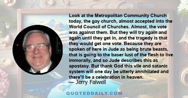 Look at the Metropolitan Community Church today, the gay church, almost accepted into the World Council of Churches. Almost, the vote was against them. But they will try again and again until they get in, and the