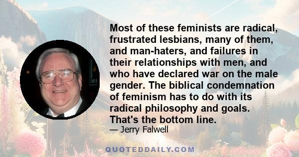 Most of these feminists are radical, frustrated lesbians, many of them, and man-haters, and failures in their relationships with men, and who have declared war on the male gender. The biblical condemnation of feminism