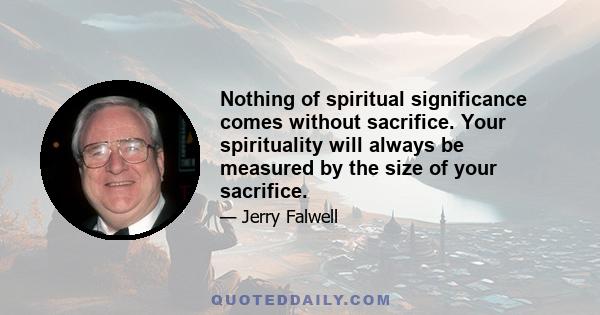 Nothing of spiritual significance comes without sacrifice. Your spirituality will always be measured by the size of your sacrifice.