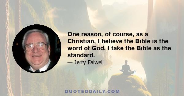 One reason, of course, as a Christian, I believe the Bible is the word of God. I take the Bible as the standard.