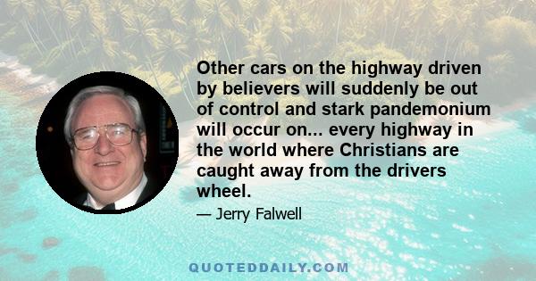 Other cars on the highway driven by believers will suddenly be out of control and stark pandemonium will occur on... every highway in the world where Christians are caught away from the drivers wheel.