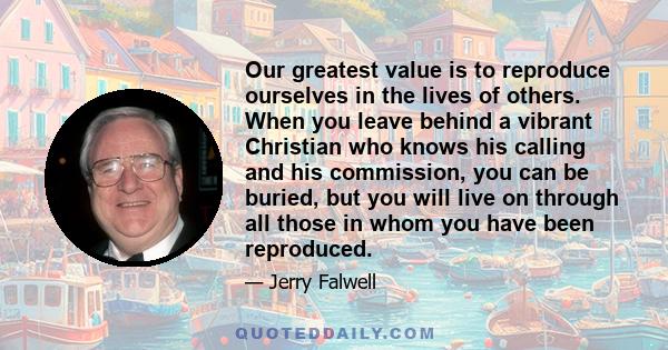 Our greatest value is to reproduce ourselves in the lives of others. When you leave behind a vibrant Christian who knows his calling and his commission, you can be buried, but you will live on through all those in whom