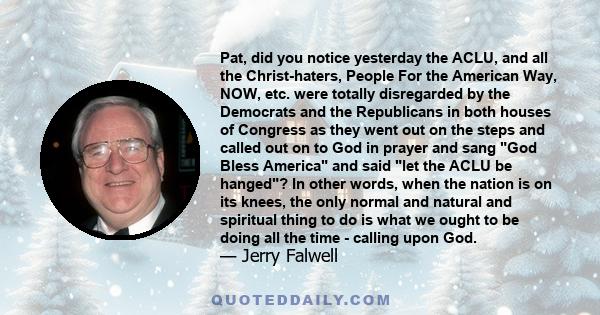 Pat, did you notice yesterday the ACLU, and all the Christ-haters, People For the American Way, NOW, etc. were totally disregarded by the Democrats and the Republicans in both houses of Congress as they went out on the