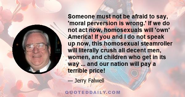 Someone must not be afraid to say, 'moral perversion is wrong.' If we do not act now, homosexuals will 'own' America! If you and I do not speak up now, this homosexual steamroller will literally crush all decent men,