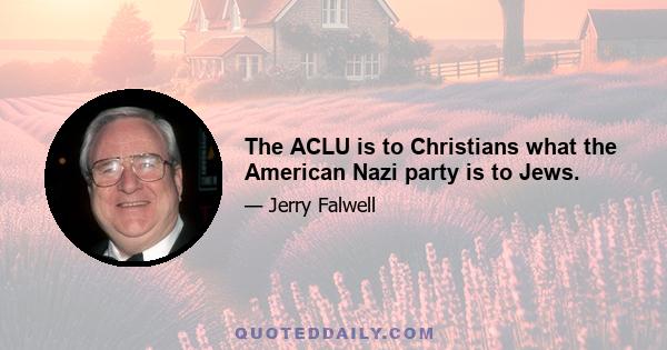 The ACLU is to Christians what the American Nazi party is to Jews.