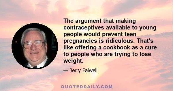 The argument that making contraceptives available to young people would prevent teen pregnancies is ridiculous. That's like offering a cookbook as a cure to people who are trying to lose weight.