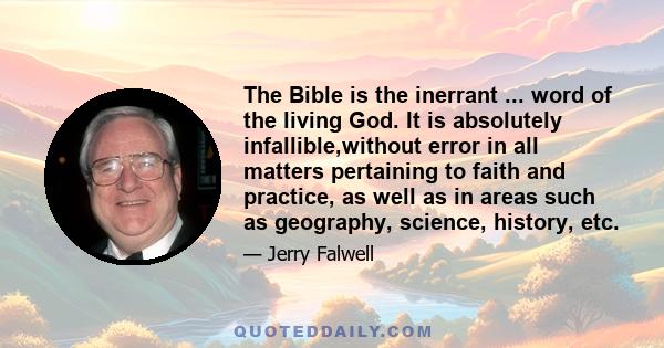 The Bible is the inerrant ... word of the living God. It is absolutely infallible,without error in all matters pertaining to faith and practice, as well as in areas such as geography, science, history, etc.