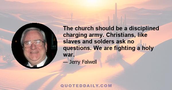 The church should be a disciplined charging army. Christians, like slaves and solders ask no questions. We are fighting a holy war.