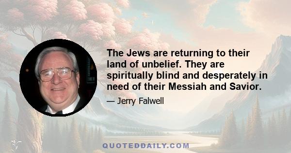 The Jews are returning to their land of unbelief. They are spiritually blind and desperately in need of their Messiah and Savior.