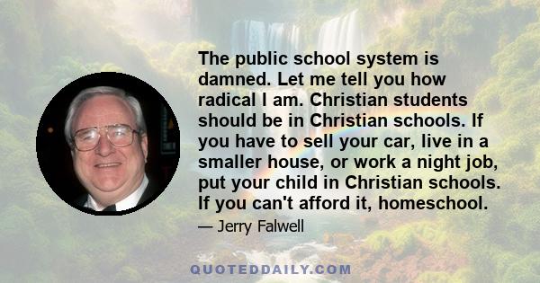 The public school system is damned. Let me tell you how radical I am. Christian students should be in Christian schools. If you have to sell your car, live in a smaller house, or work a night job, put your child in