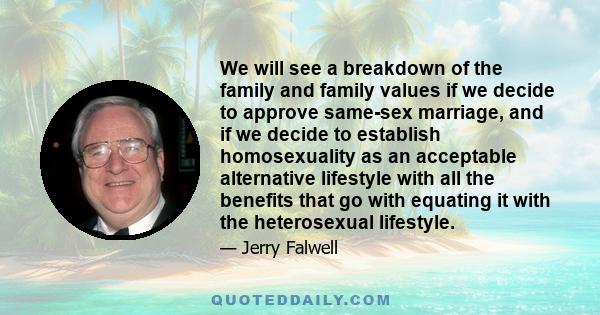 We will see a breakdown of the family and family values if we decide to approve same-sex marriage, and if we decide to establish homosexuality as an acceptable alternative lifestyle with all the benefits that go with