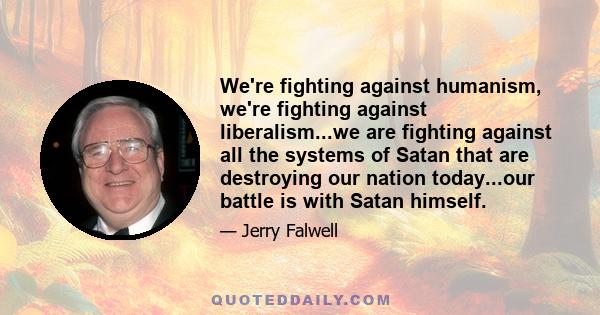 We're fighting against humanism, we're fighting against liberalism...we are fighting against all the systems of Satan that are destroying our nation today...our battle is with Satan himself.