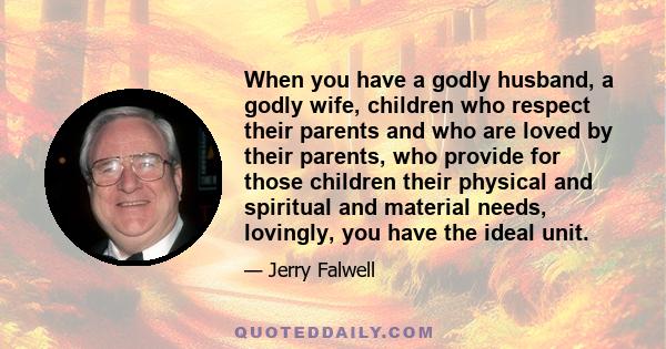 When you have a godly husband, a godly wife, children who respect their parents and who are loved by their parents, who provide for those children their physical and spiritual and material needs, lovingly, you have the