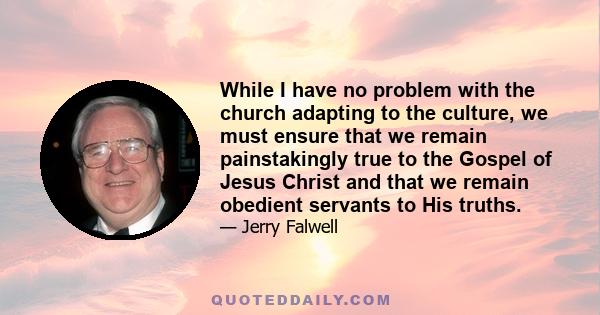 While I have no problem with the church adapting to the culture, we must ensure that we remain painstakingly true to the Gospel of Jesus Christ and that we remain obedient servants to His truths.