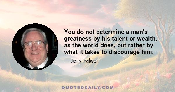 You do not determine a man's greatness by his talent or wealth, as the world does, but rather by what it takes to discourage him.