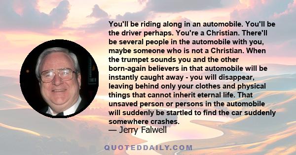 You'll be riding along in an automobile. You'll be the driver perhaps. You're a Christian. There'll be several people in the automobile with you, maybe someone who is not a Christian. When the trumpet sounds you and the 