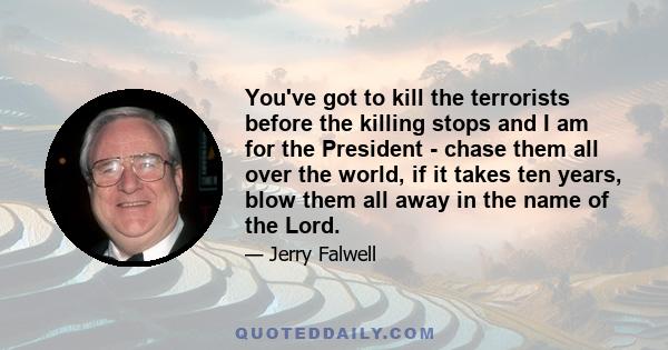 You've got to kill the terrorists before the killing stops and I am for the President - chase them all over the world, if it takes ten years, blow them all away in the name of the Lord.