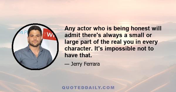 Any actor who is being honest will admit there's always a small or large part of the real you in every character. It's impossible not to have that.