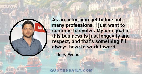 As an actor, you get to live out many professions. I just want to continue to evolve. My one goal in this business is just longevity and respect, and that's something I'll always have to work toward.