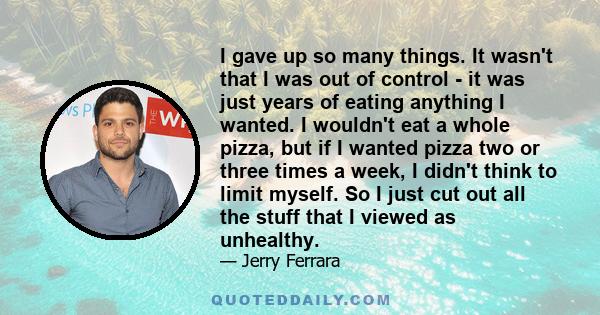 I gave up so many things. It wasn't that I was out of control - it was just years of eating anything I wanted. I wouldn't eat a whole pizza, but if I wanted pizza two or three times a week, I didn't think to limit