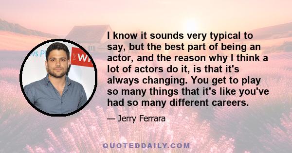 I know it sounds very typical to say, but the best part of being an actor, and the reason why I think a lot of actors do it, is that it's always changing. You get to play so many things that it's like you've had so many 