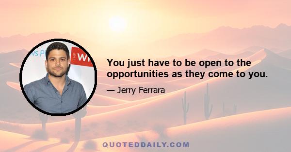 You just have to be open to the opportunities as they come to you.